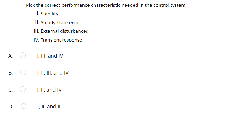 Pick the correct performance characteristic needed in the control system
I. Stability
II. Steady-state error
III. External disturbances
IV. Transient response
А.
I, III, and IV
I, II, III, and IV
C.
I, II, and IV
D.
I, II, and III
B.
