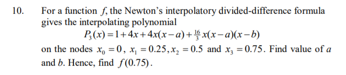 For a function f, the Newton's interpolatory divided-difference formula
gives the interpolating polynomial
10.
P;(x) =1+4x+4x(x-a)+§ x(x– a)(x-b)
on the nodes x, = 0, x, = 0.25,x, = 0.5 and x, = 0.75. Find value of a
and b. Hence, find f(0.75).
