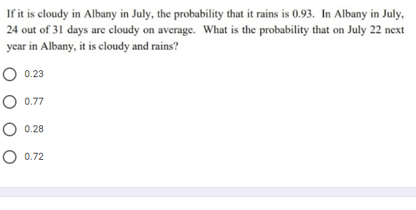 If it is cloudy in Albany in July, the probability that it rains is 0.93. In Albany in July,
24 out of 31 days are cloudy on average. What is the probability that on July 22 next
year in Albany, it is cloudy and rains?
O 0.23
O 0.77
О 0.28
О 0.72
