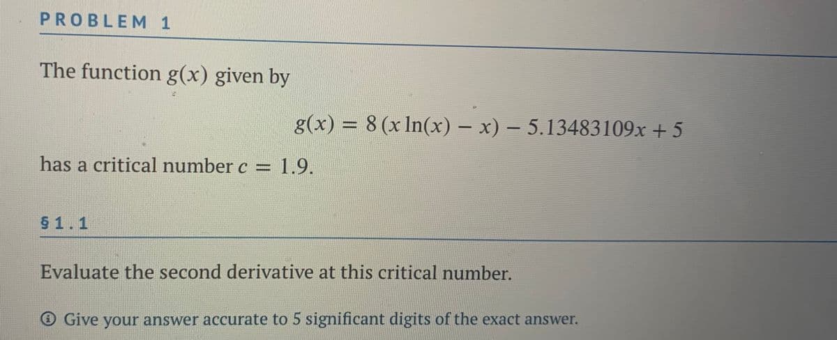 PROBLEM 1
The function g(x) given by
g(x) = 8 (x In(x) – x) – 5.13483109x + 5
%3D
has a critical number c = 1.9.
$ 1.1
Evaluate the second derivative at this critical number.
O Give your answer accurate to 5 significant digits of the exact answer.
