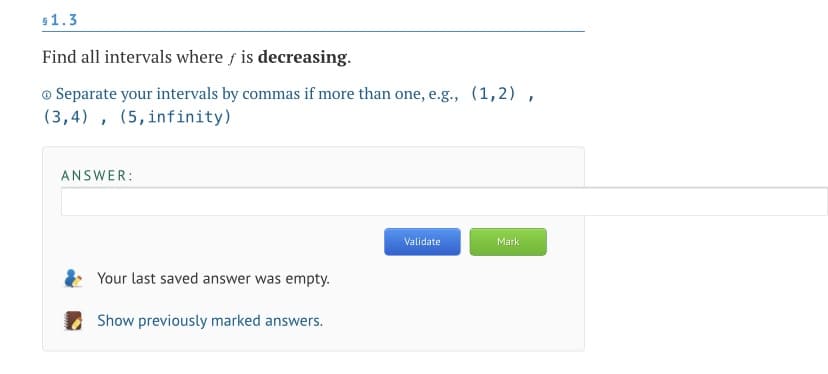 s1.3
Find all intervals where f is decreasing.
o Separate your intervals by commas if more than one, e.g., (1,2) ,
(3,4) , (5,infinity)
ANSWER:
Validate
Mark
Your last saved answer was empty.
Show previously marked answers.
