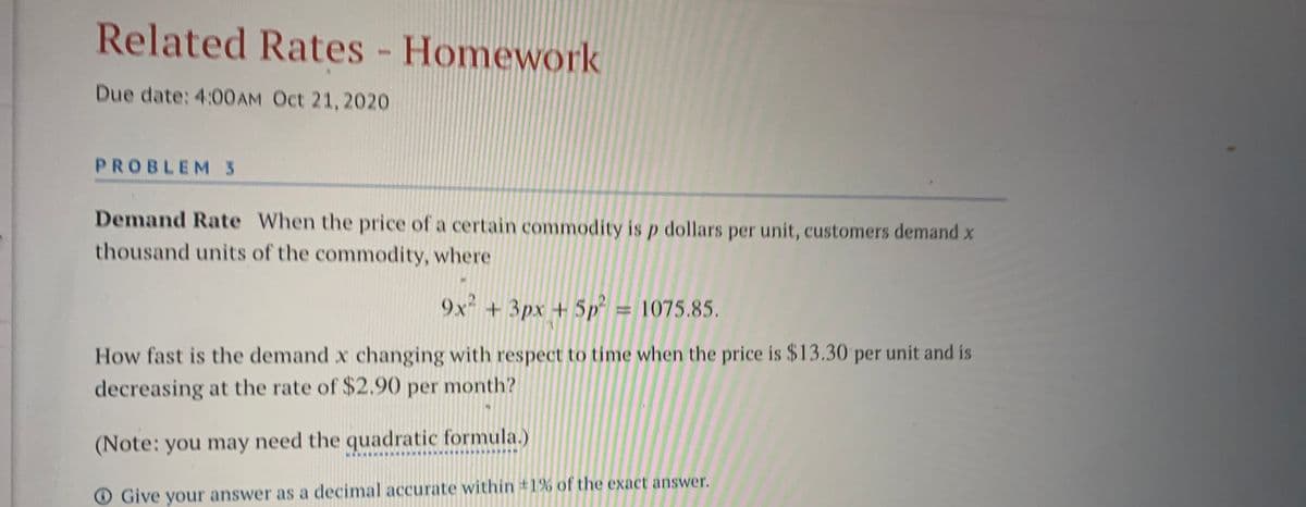 Related Rates - Homework
Due date: 4:00AM Oct 21, 2020
PROBLEM 3
Demand Rate When the price of a certain commodity is p dollars per unit, customers demand x
thousand units of the commodity, where
9x +3px +5p² = 1075.85.
How fast is the demand x changing with respect to tíme when the price is $13.30 per unit and is
decreasing at the rate of $2.90 per month?
(Note: you may need the quadratic formula.)
O Give your answer as a decimal accurate within #1% of the exact answer.
