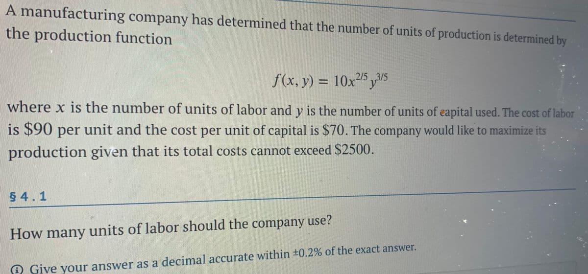 A manufacturing company has determined that the number of units of production is determined by
the production function
f(x, y) = 10x5 3/5
%3D
where x is the number of units of labor and y is the number of units of eapital used. The cost of labor
is $90 per unit and the cost per unit of capital is $70. The company would like to maximize its
production given that its total costs cannot exceed $2500.
5 4.1
How many units of labor should the company use?
Give your answer as a decimal accurate within #0.2% of the exact answer.
