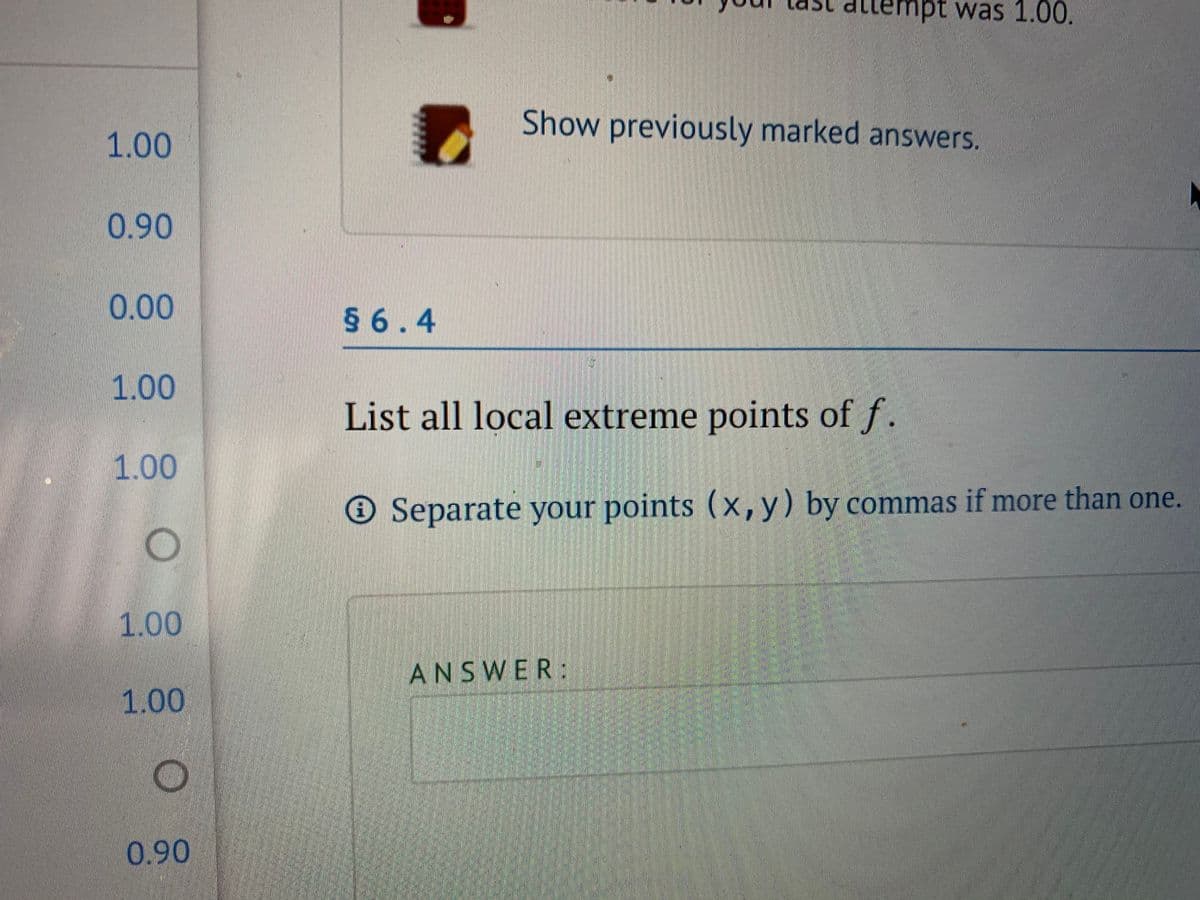 attempt was 1.00.
Show previously marked answers.
1.00
0.90
0.00
§ 6.4
1.00
List all local extreme points of f.
1.00
® Separate your points (x,y) by commas if more than one.
1.00
ANSWER:
1.00
0.90
