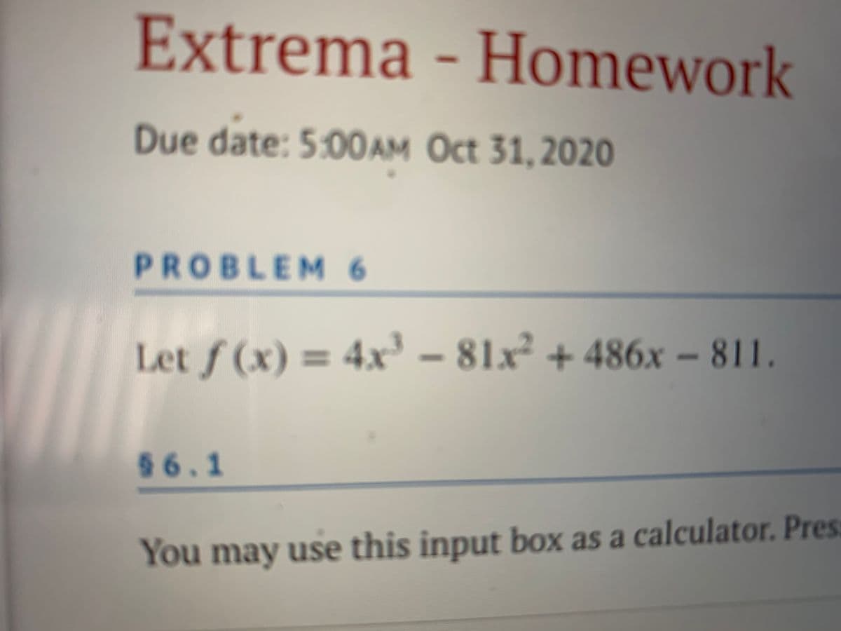Extrema - Homework
Due date: 5:00AM Oct 31, 2020
PROBLEM6
Let f (x) = 4x – 81x² + 486x – 811.
96.1
You may use this input box as a calculator. Pres:
