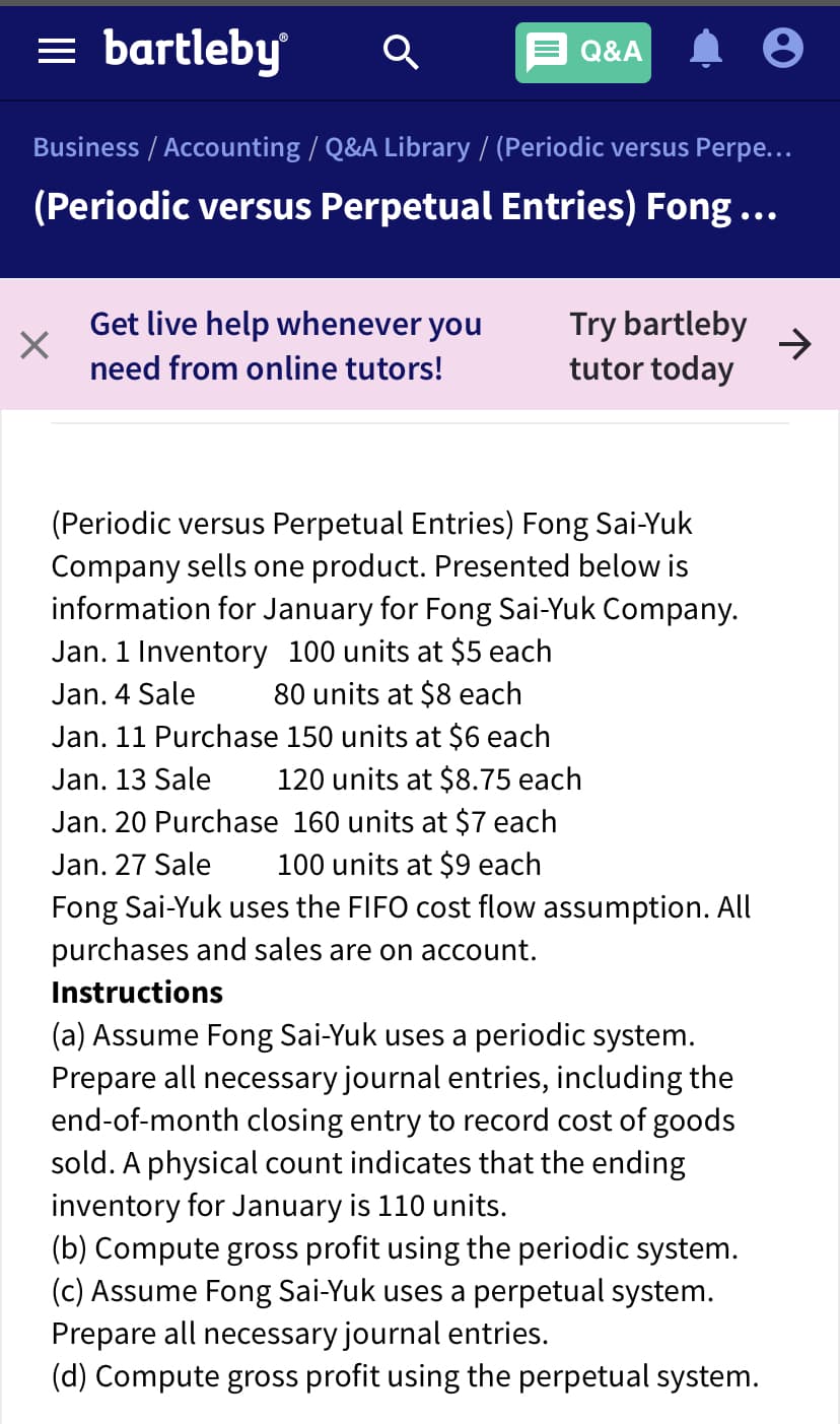 = bartleby
Q&A
Business / Accounting / Q&A Library / (Periodic versus Perpe...
(Periodic versus Perpetual Entries) Fong...
Get live help whenever you
Try bartleby
tutor today
need from online tutors!
(Periodic versus Perpetual Entries) Fong Sai-Yuk
Company sells one product. Presented below is
information for January for Fong Sai-Yuk Company.
Jan. 1 Inventory 100 units at $5 each
80 units at $8 each
Jan. 11 Purchase 150 units at $6 each
120 units at $8.75 each
Jan. 20 Purchase 160 units at $7 each
100 units at $9 each
Jan. 4 Sale
Jan. 13 Sale
Jan. 27 Sale
Fong Sai-Yuk uses the FIFO cost flow assumption. All
purchases and sales are on account.
Instructions
(a) Assume Fong Sai-Yuk uses a periodic system.
Prepare all necessary journal entries, including the
end-of-month closing entry to record cost of goods
sold. A physical count indicates that the ending
inventory for January is 110 units.
(b) Compute gross profit using the periodic system.
(c) Assume Fong Sai-Yuk uses a perpetual system.
Prepare all necessary journal entries.
(d) Compute gross profit using the perpetual system.
