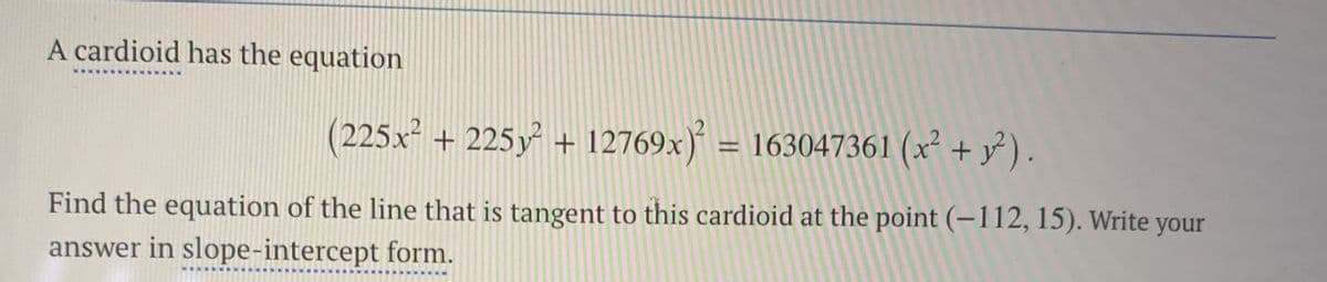 A cardioid has the equation
(225x + 225y + 12769x) = 163047361 (x² + y² ).
Find the equation of the line that is tangent to this cardioid at the point (–112, 15). Write your
answer in slope-intercept form.
