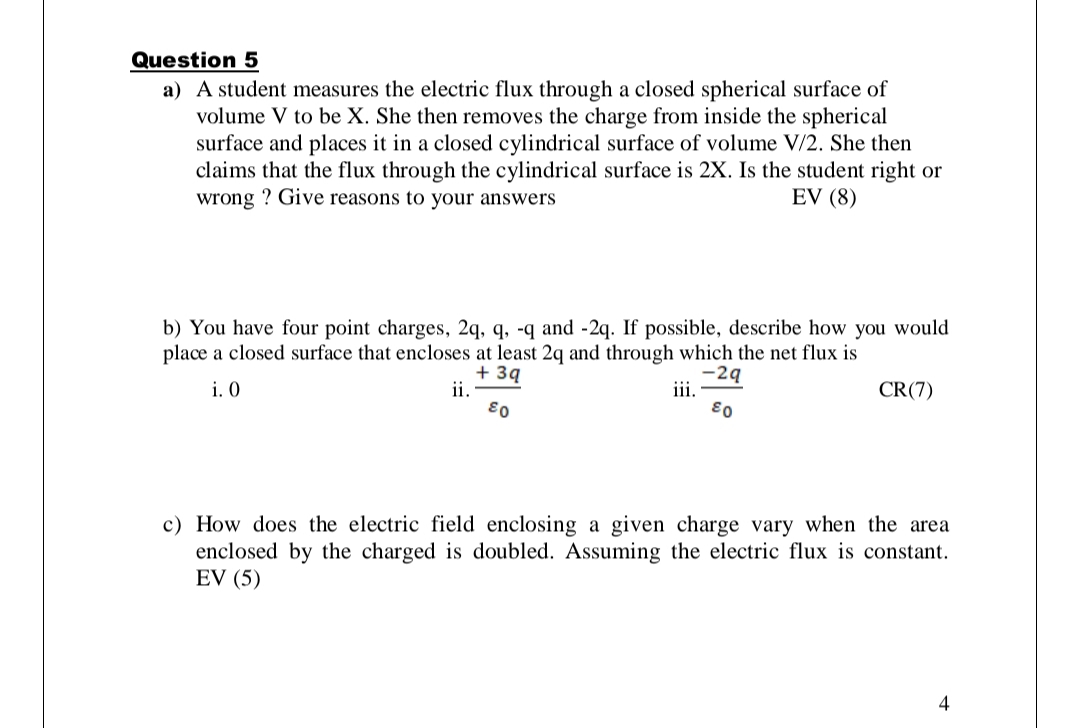 Question 5
a) A student measures the electric flux through a closed spherical surface of
volume V to be X. She then removes the charge from inside the spherical
surface and places it in a closed cylindrical surface of volume V/2. She then
claims that the flux through the cylindrical surface is 2X. Is the student right or
wrong ? Give reasons to your answers
EV (8)
b) You have four point charges, 2q, q, -q and -2q. If possible, describe how you would
place a closed surface that encloses at least 2q and through which the net flux is
+ 3q
ii.
i. O
-2ą
iii.
CR(7)
03
03
c) How does the electric field enclosing a given charge vary when the area
enclosed by the charged is doubled. Assuming the electric flux is constant.
EV (5)
4
