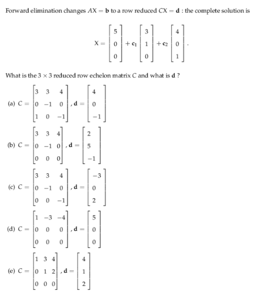 Forward elimination changes AX = b to a row reduced CX =d : the complete solution is
X =
What is the 3 x 3 reduced row echelon matrix C and what is d ?
3 3 4
(a) C = 0 -1
,d =
1
-1
4]
3
2
(b) C = |0 -1 0,d =
0 0
3
4
-3
(c) C = |0 -1
d
0 0 -1
2.
1 -3 -4
(d) C = |0
d
0 0
1 3 4
4
(e) C = 0 1 2
0 0 0
2.
3.
