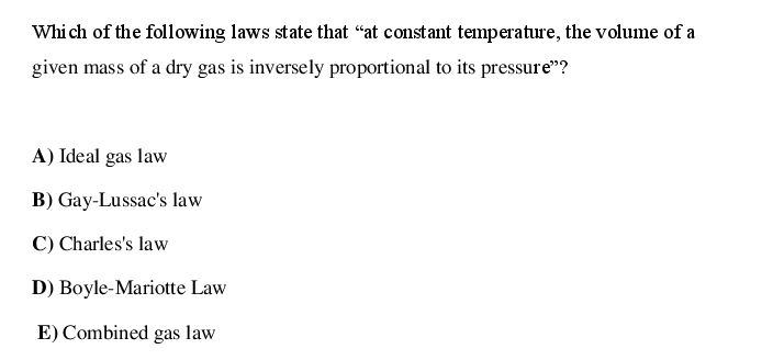 Whi ch of the following laws state that "at constant temperature, the volume of a
given mass of a dry gas is inversely proportional to its pressure"?
A) Ideal gas law
B) Gay-Lussac's law
C) Charles's law
D) Boyle-Mariotte Law
E) Combined gas law
