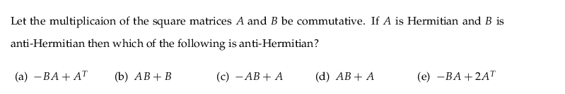 Let the multiplicaion of the square matrices A and B be commutative. If A is Hermitian and B is
anti-Hermitian then which of the following is anti-Hermitian?
(а) — ВА + АT
(b) АВ + В
(c) - AB + A
(d) АB + A
(е) —ВА + 2AТ

