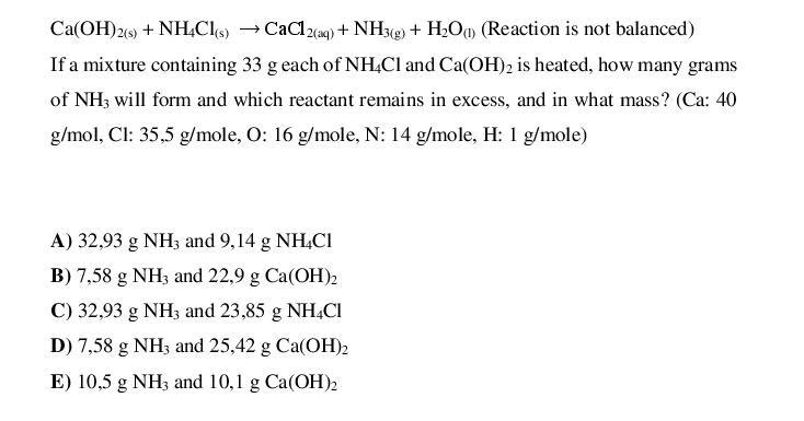 Ca(OH)2(9) + NH,Cls)
If a mixture containing 33 g each of NH,CI and Ca(OH)2 is heated, how many grams
→ CaCl2(ag) + NH38) + H2Oq (Reaction is not balanced)
of NH3 will form and which reactant remains in excess, and in what mass? (Ca: 40
g/mol, Cl: 35,5 g/mole, O: 16 g/mole, N: 14 g/mole, H: 1 g/mole)
A) 32,93 g NH3 and 9,14 g NH,Cl
B) 7,58 g NH3 and 22,9 g Ca(OH)2
C) 32,93 g NH33 and 23,85 g NH,CI
D) 7,58 g NH3 and 25,42 g Ca(OH)2
E) 10,5 g NH3 and 10,1 g Ca(OH)2
