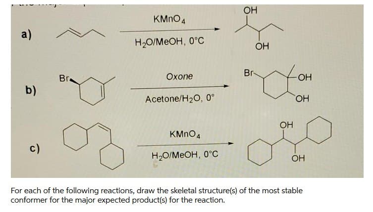 OH
KMNO4
a)
H2O/MEOH, 0°C
OH
Br-
Bra
Охопе
OH
b)
Acetone/H20, 0°
HO,
OH
KMNO4
c)
H2O/MEOH, 0°C
OH
For each of the following reactions, draw the skeletal structure(s) of the most stable
conformer for the major expected product(s) for the reaction.
