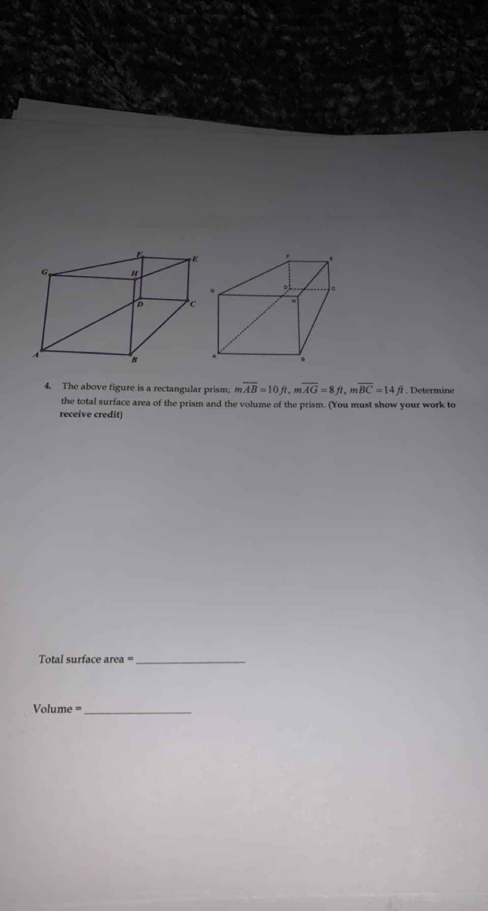 4.
The above figure is a rectangular prism; mAB =10 ft, mAG =8 ft, mBC =14 ft. Determine
the total surface area of the prism and the volume of the prism. (You must show your work to
receive credit)
Total surface area =
Volume =
