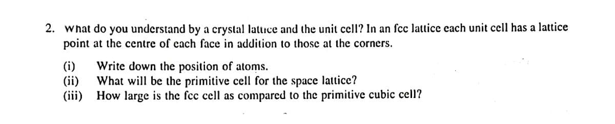 2. What do you understand by a crystal latuce and the unit cell? In an fcc lattice each unit cell has a lattice
point at the centre of each face in addition to those at the corners.
(i)
Write down the position of atoms.
(ii)
What will be the primitive cell for the space lattice?
(iii) How large is the fcc cell as compared to the primitive cubic cell?
