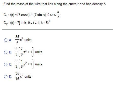 Find the mass of the wire that lies along the curve r and has density 8.
C,: r(t) = (7 cos t)i +(7 sin t)j, 0sts
2
C2: r(t) = 7j + tk, 0 sts1; 8= 51?
O A.
35
* units
4
5 (7
OB.
3
units
8
5
OC.
units
* +1 units
3( 8
16
35
* units
OD.
