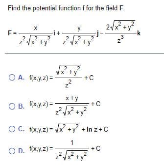 Find the potential function f for the field F.
2
-j-
2
x
2
+ y
k
z'
y
F=.
-i+
3
2
2
2
zVX +y
2.
2
z VX +y
2
x* +y
+C
2
O A. f(x.y.z) =
2
x+y
O B. f(x.y.z) =
+C
.2
x +y
O C. f(x.y.z) = /x² +y +In z+C
1
+C
O D. f(x.y.z) =
+ y
'N.
