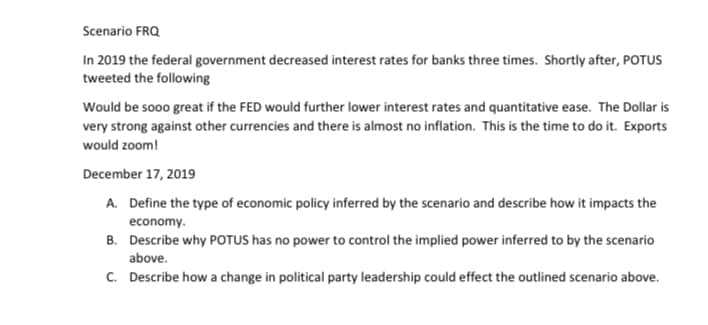 Scenario FRQ
In 2019 the federal government decreased interest rates for banks three times. Shortly after, POTUS
tweeted the following
Would be sooo great if the FED would further lower interest rates and quantitative ease. The Dollar is
very strong against other currencies and there is almost no inflation. This is the time to do it. Exports
would zoom!
December 17, 2019
A. Define the type of economic policy inferred by the scenario and describe how it impacts the
economy.
B. Describe why POTUS has no power to control the implied power inferred to by the scenario
above.
C. Describe how a change in political party leadership could effect the outlined scenario above.
