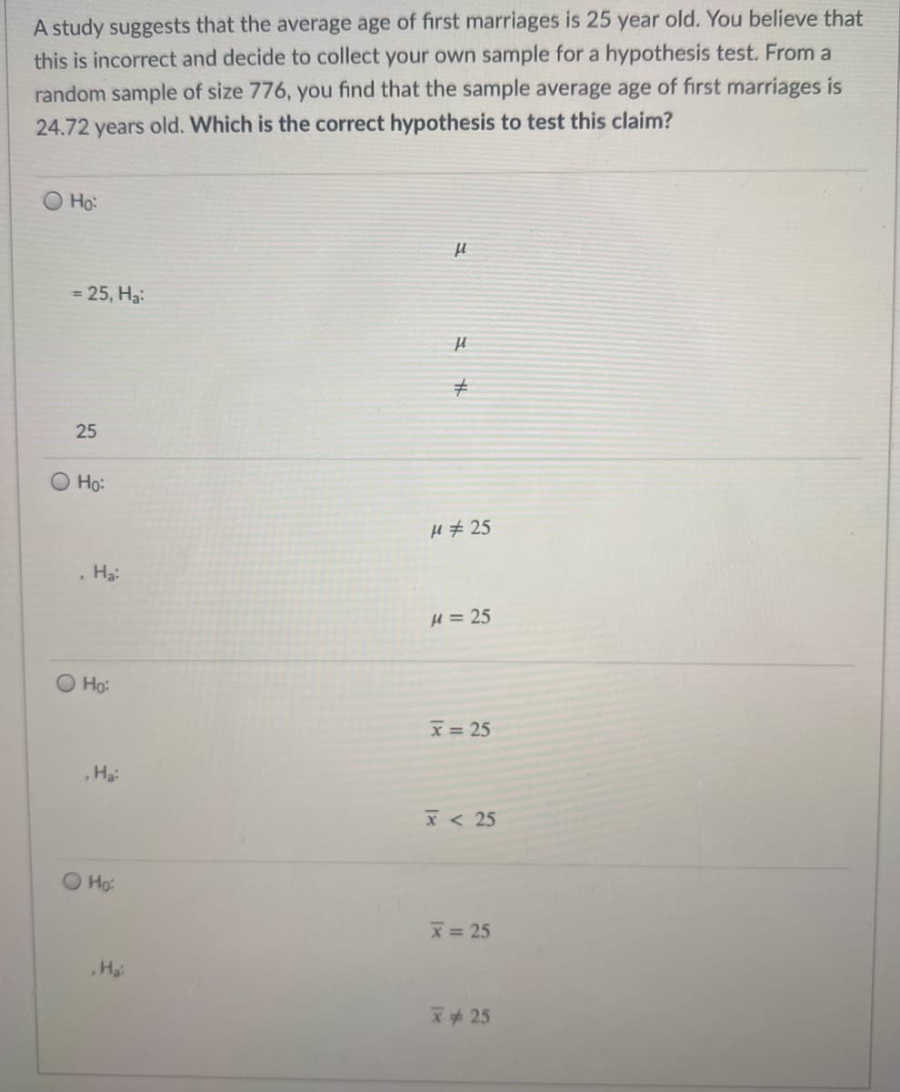 A study suggests that the average age of first marriages is 25 year old. You believe that
this is incorrect and decide to collect your own sample for a hypothesis test. From a
random sample of size 776, you find that the sample average age of first marriages is
24.72 years old. Which is the correct hypothesis to test this claim?
O Ho:
= 25, Ha:
25
Ho:
H # 25
Ha
H = 25
Ho:
x = 25
Ha
x < 25
O Ho:
x= 25
,Ha
x25
