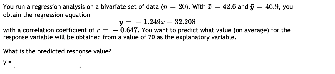 20). With a = 42.6 and j = 46.9, you
You run a regression analysis on a bivariate set of data (n =
obtain the regression equation
y = - 1.249x + 32.208
0.647. You want to predict what value (on average) for the
with a correlation coefficient of r =
response variable will be obtained from a value of 70 as the explanatory variable.
What is the predicted response value?
y =
