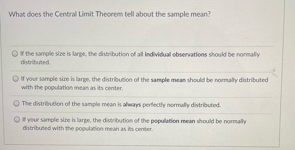 What does the Central Limit Theorem tell about the sample mean?
If the sample size is large, the distribution of all individual observations should be normally
distributed.
If your sample size is large, the distribution of the sample mean should be normally distributed
with the population mean as its center.
The distribution of the sample mean is always perfectly normally distributed.
O If your sample size is large, the distribution of the population mean should be normally
distributed with the population mean as its center.
