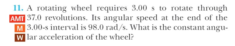 11. A rotating wheel requires 3.00 s to rotate through
AMT 37.0 revolutions. Its angular speed at the end of the
M 3.00-s interval is 98.0 rad/s. What is the constant angu-
W lar acceleration of the wheel?
