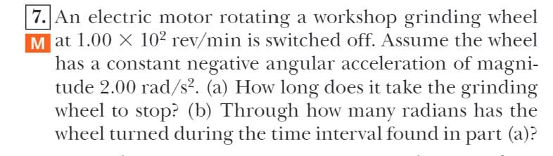 7. An electric motor rotating a workshop grinding wheel
M at 1.00 X 10² rev/min is switched off. Assume the wheel
has a constant negative angular acceleration of magni-
tude 2.00 rad/s². (a) How long does it take the grinding
wheel to stop? (b) Through how many radians has the
wheel turned during the time interval found in part (a)?
