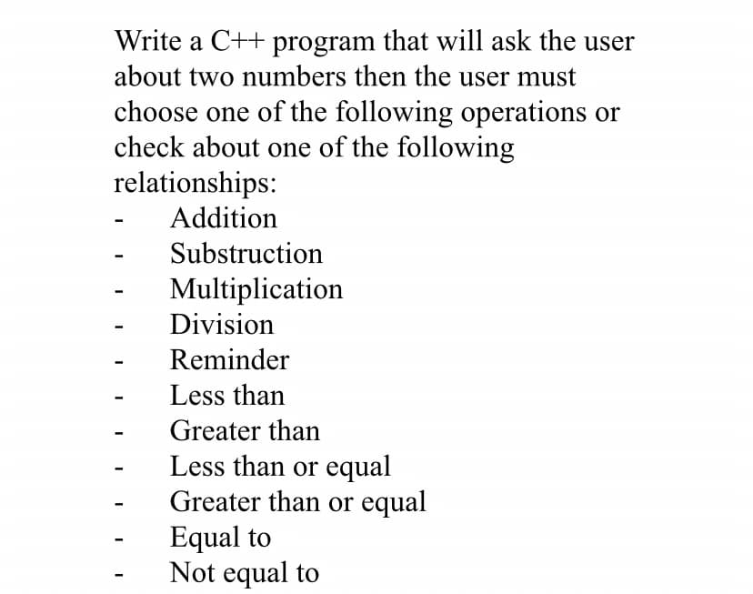 Write a C++ program that will ask the user
about two numbers then the user must
choose one of the following operations or
check about one of the following
relationships:
Addition
Substruction
Multiplication
Division
Reminder
Less than
Greater than
Less than or equal
Greater than or equal
Equal to
Not equal to
