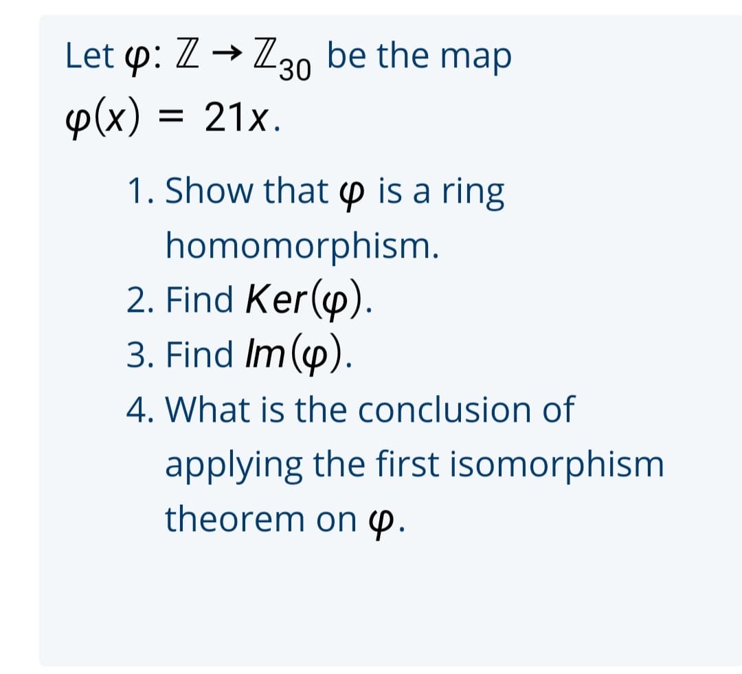 Let p: Z→ 230 be the map
p(x) :
= 21x.
1. Show that p is a ring
homomorphism.
2. Find Ker(y).
3. Find Im().
4. What is the conclusion of
applying the first isomorphism
theorem on p.
