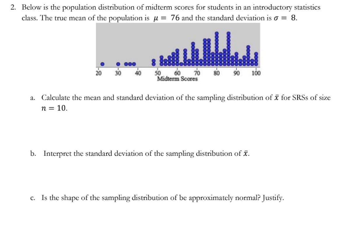 2. Below is the population distribution of midterm scores for students in an introductory statistics
class. The true mean of the population is u = 76 and the standard deviation is o = 8.
• 000
50 60
70
90 100
20
30
40
80
Midterm Scores
a. Calculate the mean and standard deviation of the sampling distribution of x for SRSS of size
п 3D 10.
b. Interpret the standard deviation of the sampling distribution of x.
c. Is the shape of the sampling distribution of be approximately normal? Justify.
