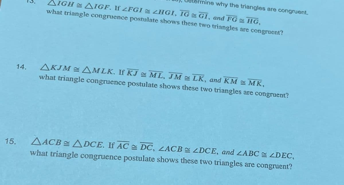 15.
14.
♡
AIGH AIGF. If ZFGI ZHGI, IG = GI, and FGHG,
what triangle congruence postulate shows these two triangles are congruent?
mine why the triangles are congruent.
AKJM AMLK. If KJ ML, JM ≈ LK, and KM = MK,
what triangle congruence postulate shows these two triangles are congruent?
AACB= ADCE. If AC DC, ZACBZDCE, and ZABC ZDEC,
what triangle congruence postulate shows these two triangles are congruent?