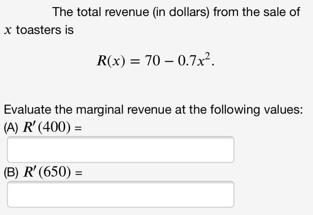 The total revenue (in dollars) from the sale of
x toasters is
R(x) = 70 – 0.7x².
Evaluate the marginal revenue at the following values:
(A) R' (400) =
(B) R' (650) =
