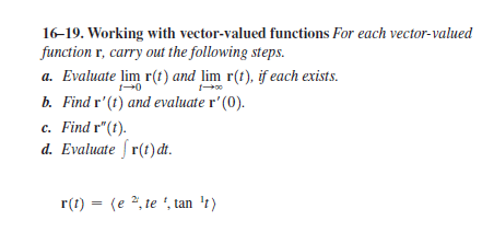 16-19. Working with vector-valued functions For each vector-valued
function r, carry out the following steps.
a. Evaluate lim r(t) and lim r(t), if each exists.
b. Find r'(t) and evaluate r' (0).
c. Find r"(t).
d. Evaluate f r(t)dt.
r(t) = (e 2, te ', tan 't)
