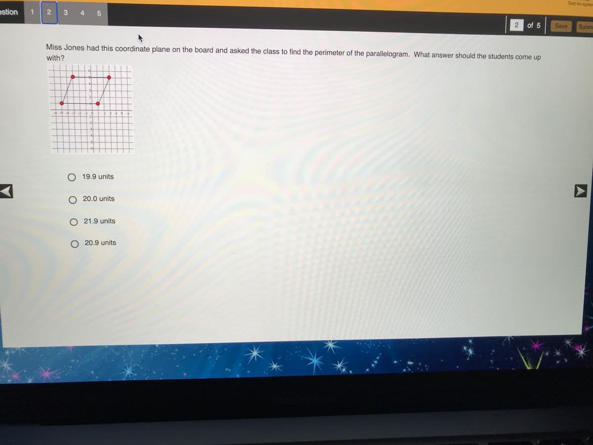 Text-to-speed
estion
345
2 of 5
Save
Subm
Miss Jones had this coordinate plane on the board and asked the class to find the perimeter of the parallelogram. What answer should the students come up
with?
--54-3
O 19.9 units
20.0 units
O 21.9 units
O 20.9 units
2.
1.
