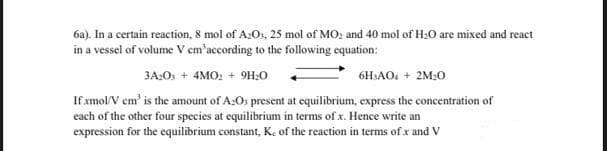 6a). In a certain reaction, 8 mol of A:Os, 25 mol of MO; and 40 mol of H:0 are mixed and react
in a vessel of volume V em'according to the following equation:
3A:O + 4MO: + 9H:0
6H:AO. + 2M:0
If amol/V cm' is the amount of A:Os present at equilibrium, express the concentration of
each of the other four species at equilibrium in terms of x. Hence write an
expression for the equilibrium constant, K. of the reaction in terms of x and V
