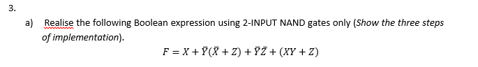 3.
a) Realise the following Boolean expression using 2-INPUT NAND gates only (Show the three steps
of implementation).
F = X + 7(X + Z) + ?Ž + (XY + Z)
