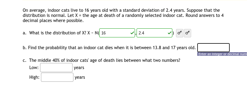 On average, indoor cats live to 16 years old with a standard deviation of 2.4 years. Suppose that the
distribution is normal. Let X = the age at death of a randomly selected indoor cat. Round answers to 4
decimal places where possible.
a. What is the distribution of X? X - N( 16
2.4
b. Find the probability that an indoor cat dies when it is between 13.8 and 17 years old.
Enter an integer or decimal numl
c. The middle 40% of indoor cats' age of death lies between what two numbers?
Low:
years
High:
years
