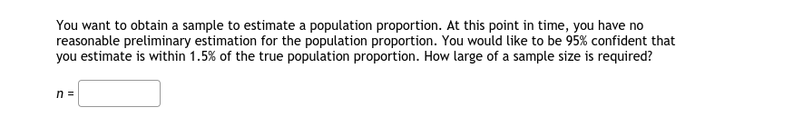 You want to obtain a sample to estimate a population proportion. At this point in time, you have no
reasonable preliminary estimation for the population proportion. You would like to be 95% confident that
you estimate is within 1.5% of the true population proportion. How large of a sample size is required?
n =
