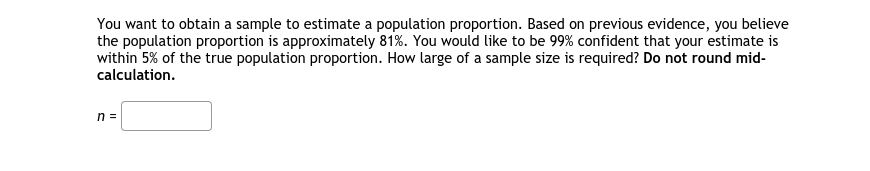 You want to obtain a sample to estimate a population proportion. Based on previous evidence, you believe
the population proportion is approximately 81%. You would like to be 99% confident that your estimate is
within 5% of the true population proportion. How large of a sample size is required? Do not round mid-
calculation.
n =
