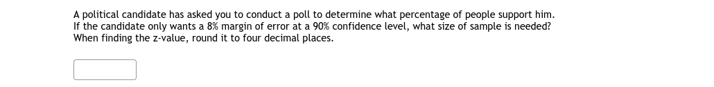 A political candidate has asked you to conduct a poll to determine what percentage of people support him.
If the candidate only wants a 8% margin of error at a 90% confidence level, what size of sample is needed?
When finding the z-value, round it to four decimal places.
