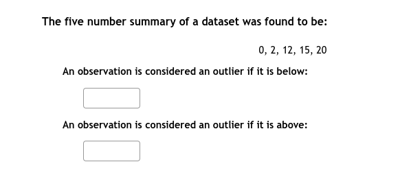 The five number summary of a dataset was found to be:
0, 2, 12, 15, 20
An observation is considered an outlier if it is below:
An observation is considered an outlier if it is above:
