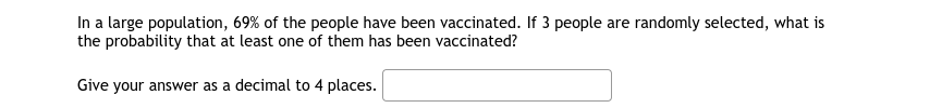 In a large population, 69% of the people have been vaccinated. If 3 people are randomly selected, what is
the probability that at least one of them has been vaccinated?
Give your answer as a decimal to 4 places.
