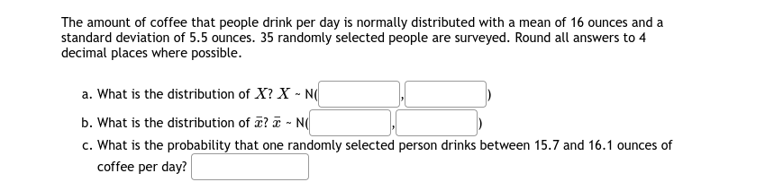 The amount of coffee that people drink per day is normally distributed with a mean of 16 ounces and a
standard deviation of 5.5 ounces. 35 randomly selected people are surveyed. Round all answers to 4
decimal places where possible.
a. What is the distribution of X? X - N
b. What is the distribution of ? T - N(
c. What is the probability that one randomly selected person drinks between 15.7 and 16.1 ounces of
coffee per day?
