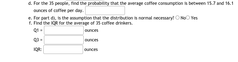 d. For the 35 people, find the probability that the average coffee consumption is between 15.7 and 16.1
ounces of coffee per day.
e. For part d), is the assumption that the distribution is normal necessary? O NoO Yes
f. Find the IQR for the average of 35 coffee drinkers.
Q1 =
ounces
Q3 =
ounces
IQR:
ounces
