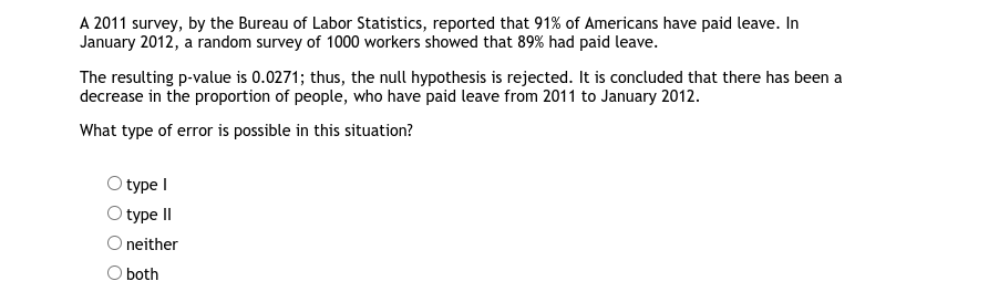 A 2011 survey, by the Bureau of Labor Statistics, reported that 91% of Americans have paid leave. In
January 2012, a random survey of 1000 workers showed that 89% had paid leave.
The resulting p-value is 0.0271; thus, the null hypothesis is rejected. It is concluded that there has been a
decrease in the proportion of people, who have paid leave from 2011 to January 2012.
What type of error is possible in this situation?
type I
type II
O neither
O both
