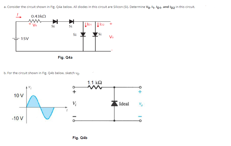 a. Consider the circuit shown in Fig. Q4a below. All diodes in this circuit are Silicon (Si). Determine Vo, 11. ID1. and Ip2 in this circuit.
0.43kN
+ VR
Si
Si
Si
Si
Vo
15V
Fig. Q4a
b. For the circuit shown in Fig. Q4b below, sketch vo.
1.1 k2
10 V
Vị
Ideal
-10 V
Fig. Q4b
