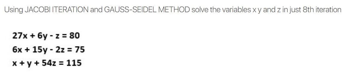 Using JACOBI ITERATION and GAUSS-SEIDEL METHOD solve the variables xy and z in just 8th iteration
27x + 6y - z = 80
6x + 15y - 2z = 75
x + y + 54z = 115
