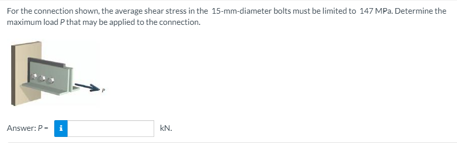 For the connection shown, the average shear stress in the 15-mm-diameter bolts must be limited to 147 MPa. Determine the
maximum load P that may be applied to the connection.
Answer: P =
i
kN.
