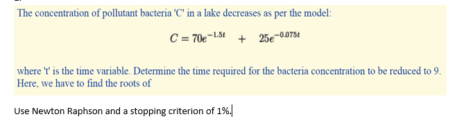 The concentration of pollutant bacteria 'C' in a lake decreases as per the model:
C = 70e¬1.5t + 25e-0075t
where 't' is the time variable. Determine the time required for the bacteria concentration to be reduced to 9.
Here, we have to find the roots of
Use Newton Raphson and a stopping criterion of 1%.
