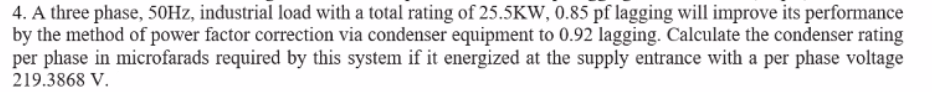 4. A three phase, 50HZ, industrial load with a total rating of 25.5KW, 0.85 pf lagging will improve its performance
by the method of power factor correction via condenser equipment to 0.92 lagging. Calculate the condenser rating
per phase in microfarads required by this system if it energized at the supply entrance with a per phase voltage
219.3868 V.
